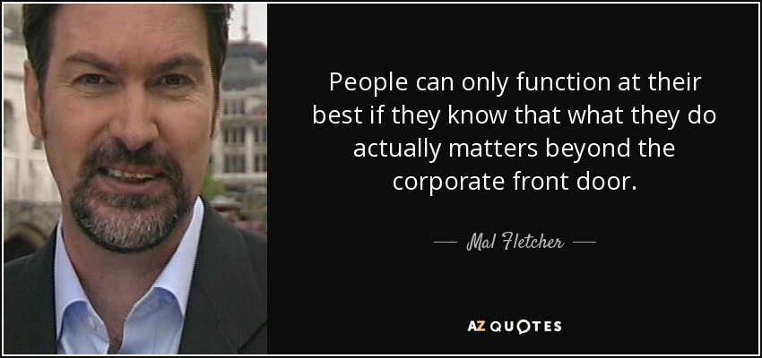 People can only function at their best if they know that what they do actually matters beyond the corporate front door. - Mal Fletcher