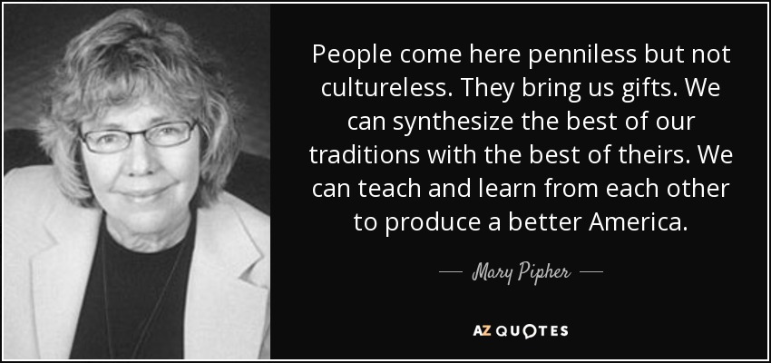 People come here penniless but not cultureless. They bring us gifts. We can synthesize the best of our traditions with the best of theirs. We can teach and learn from each other to produce a better America. - Mary Pipher
