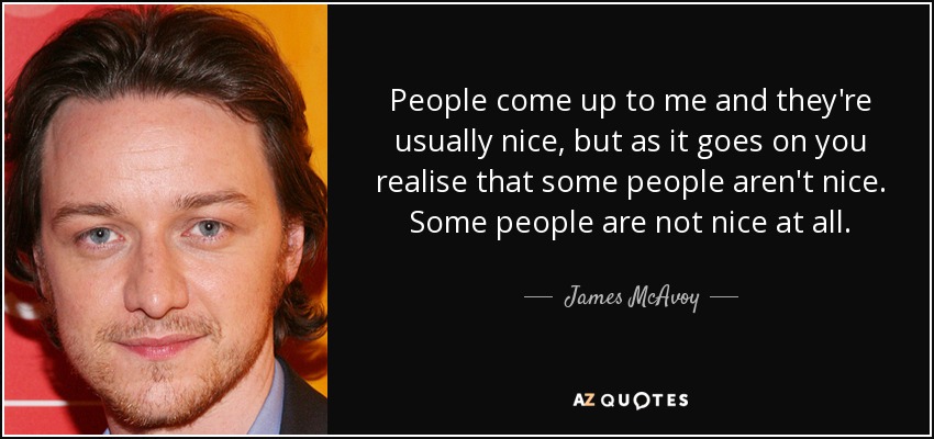 People come up to me and they're usually nice, but as it goes on you realise that some people aren't nice. Some people are not nice at all. - James McAvoy