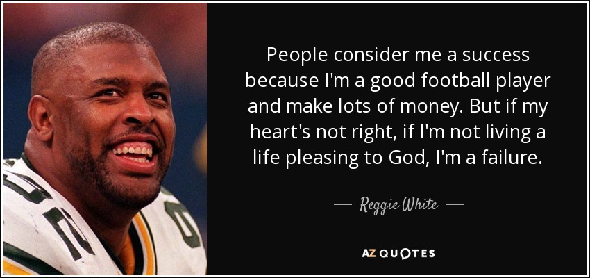People consider me a success because I'm a good football player and make lots of money. But if my heart's not right, if I'm not living a life pleasing to God, I'm a failure. - Reggie White