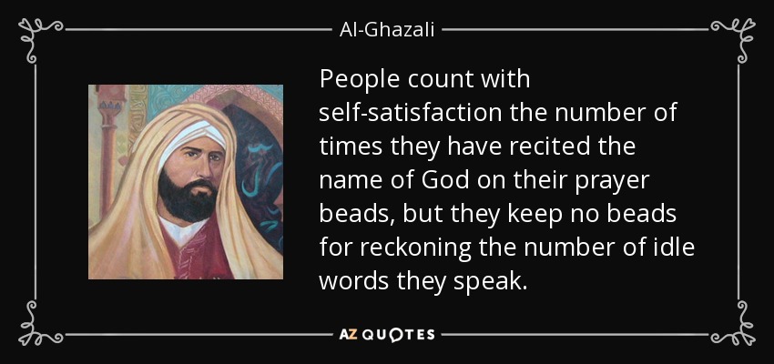 People count with self-satisfaction the number of times they have recited the name of God on their prayer beads, but they keep no beads for reckoning the number of idle words they speak. - Al-Ghazali