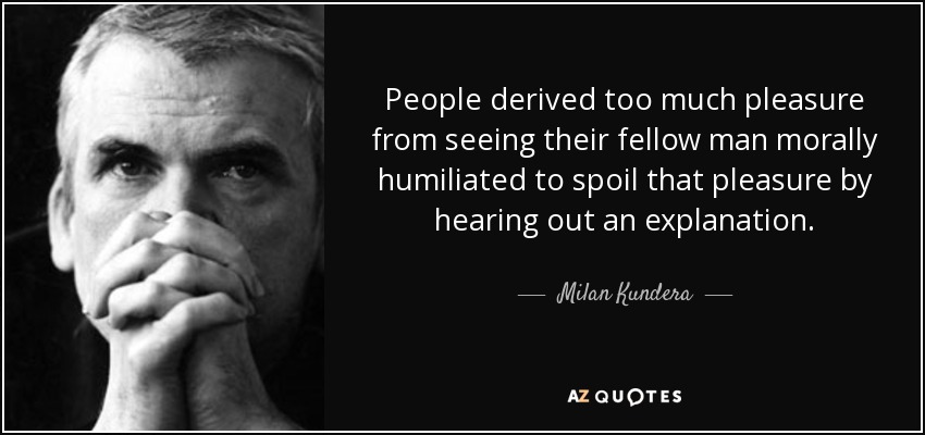 People derived too much pleasure from seeing their fellow man morally humiliated to spoil that pleasure by hearing out an explanation. - Milan Kundera