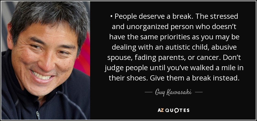 • People deserve a break. The stressed and unorganized person who doesn’t have the same priorities as you may be dealing with an autistic child, abusive spouse, fading parents, or cancer. Don’t judge people until you’ve walked a mile in their shoes. Give them a break instead. - Guy Kawasaki