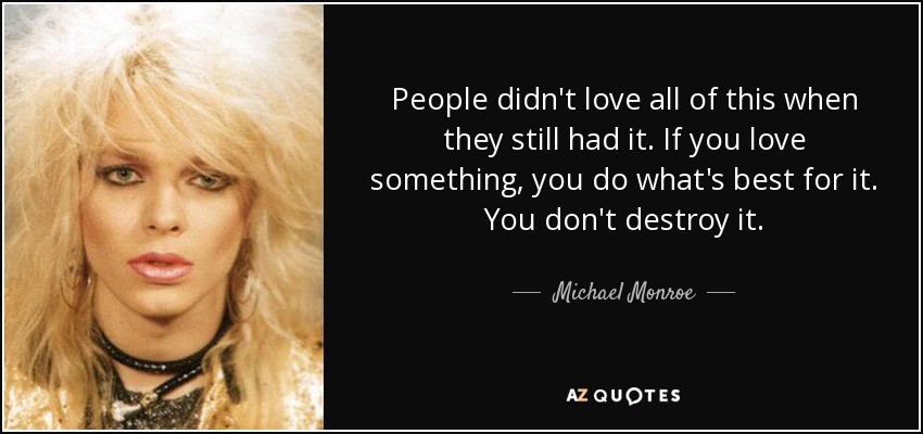 People didn't love all of this when they still had it. If you love something, you do what's best for it. You don't destroy it. - Michael Monroe