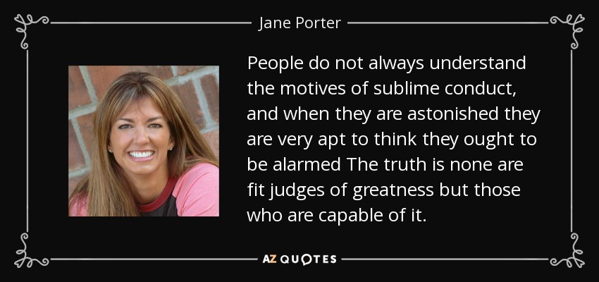 People do not always understand the motives of sublime conduct, and when they are astonished they are very apt to think they ought to be alarmed The truth is none are fit judges of greatness but those who are capable of it. - Jane Porter