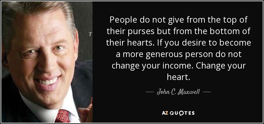 People do not give from the top of their purses but from the bottom of their hearts. If you desire to become a more generous person do not change your income. Change your heart. - John C. Maxwell