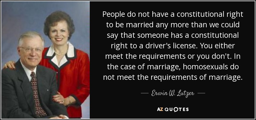 People do not have a constitutional right to be married any more than we could say that someone has a constitutional right to a driver's license. You either meet the requirements or you don't. In the case of marriage, homosexuals do not meet the requirements of marriage. - Erwin W. Lutzer