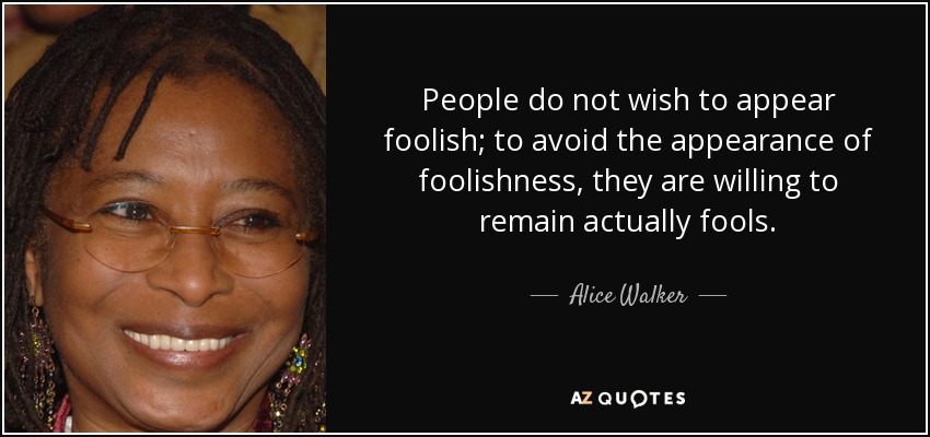 People do not wish to appear foolish; to avoid the appearance of foolishness, they are willing to remain actually fools. - Alice Walker