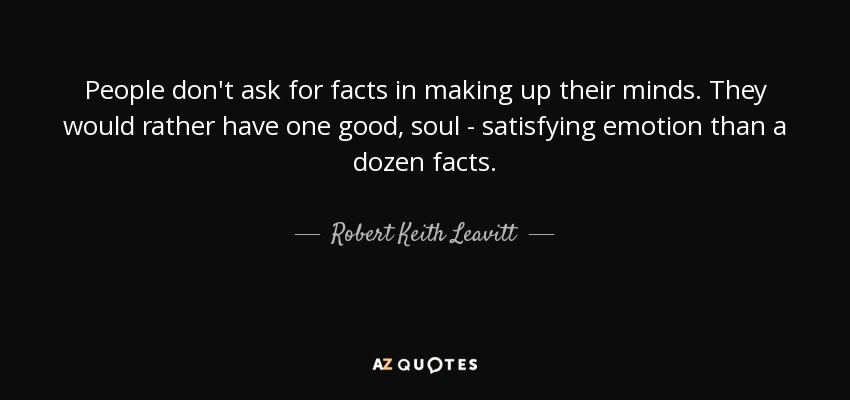People don't ask for facts in making up their minds. They would rather have one good, soul - satisfying emotion than a dozen facts. - Robert Keith Leavitt