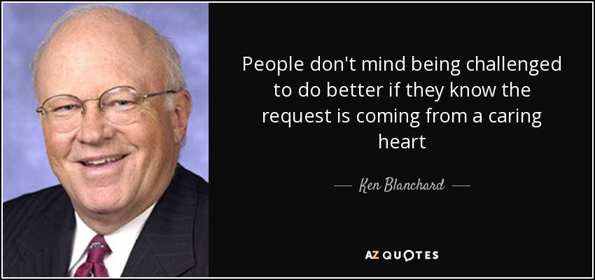 People don't mind being challenged to do better if they know the request is coming from a caring heart - Ken Blanchard