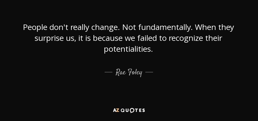 People don't really change. Not fundamentally. When they surprise us, it is because we failed to recognize their potentialities. - Rae Foley