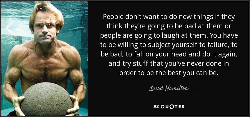 People don't want to do new things if they think they're going to be bad at them or people are going to laugh at them. You have to be willing to subject yourself to failure, to be bad, to fall on your head and do it again, and try stuff that you've never done in order to be the best you can be. - Laird Hamilton