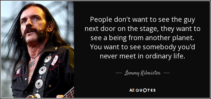 People don't want to see the guy next door on the stage, they want to see a being from another planet. You want to see somebody you'd never meet in ordinary life. - Lemmy Kilmister