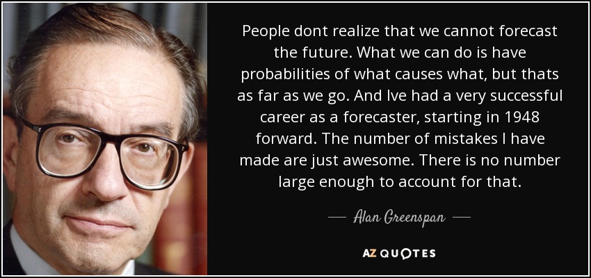 People dont realize that we cannot forecast the future. What we can do is have probabilities of what causes what, but thats as far as we go. And Ive had a very successful career as a forecaster, starting in 1948 forward. The number of mistakes I have made are just awesome. There is no number large enough to account for that. - Alan Greenspan
