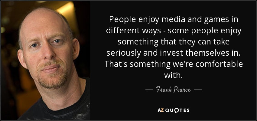 People enjoy media and games in different ways - some people enjoy something that they can take seriously and invest themselves in. That's something we're comfortable with. - Frank Pearce