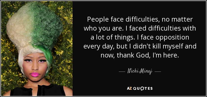 People face difficulties, no matter who you are. I faced difficulties with a lot of things. I face opposition every day, but I didn't kill myself and now, thank God, I'm here. - Nicki Minaj