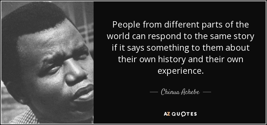 People from different parts of the world can respond to the same story if it says something to them about their own history and their own experience. - Chinua Achebe