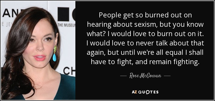 People get so burned out on hearing about sexism, but you know what? I would love to burn out on it. I would love to never talk about that again, but until we're all equal I shall have to fight, and remain fighting. - Rose McGowan