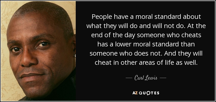 People have a moral standard about what they will do and will not do. At the end of the day someone who cheats has a lower moral standard than someone who does not. And they will cheat in other areas of life as well. - Carl Lewis