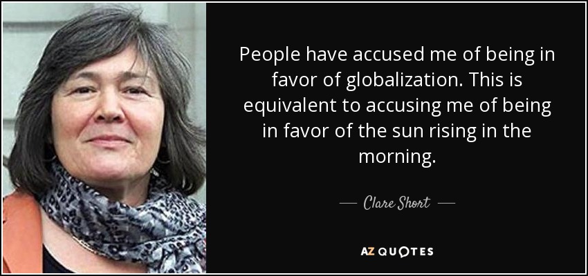 People have accused me of being in favor of globalization. This is equivalent to accusing me of being in favor of the sun rising in the morning. - Clare Short