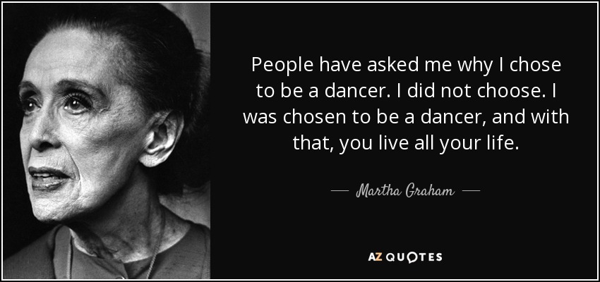 People have asked me why I chose to be a dancer. I did not choose. I was chosen to be a dancer, and with that, you live all your life. - Martha Graham