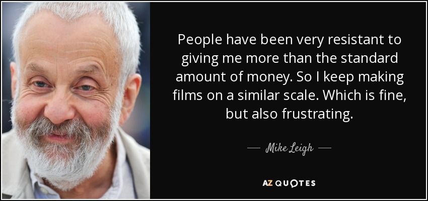 People have been very resistant to giving me more than the standard amount of money. So I keep making films on a similar scale. Which is fine, but also frustrating. - Mike Leigh