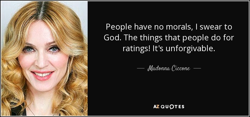 People have no morals, I swear to God. The things that people do for ratings! It's unforgivable. - Madonna Ciccone