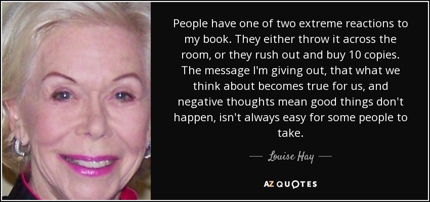 People have one of two extreme reactions to my book. They either throw it across the room, or they rush out and buy 10 copies. The message I'm giving out, that what we think about becomes true for us, and negative thoughts mean good things don't happen, isn't always easy for some people to take. - Louise Hay