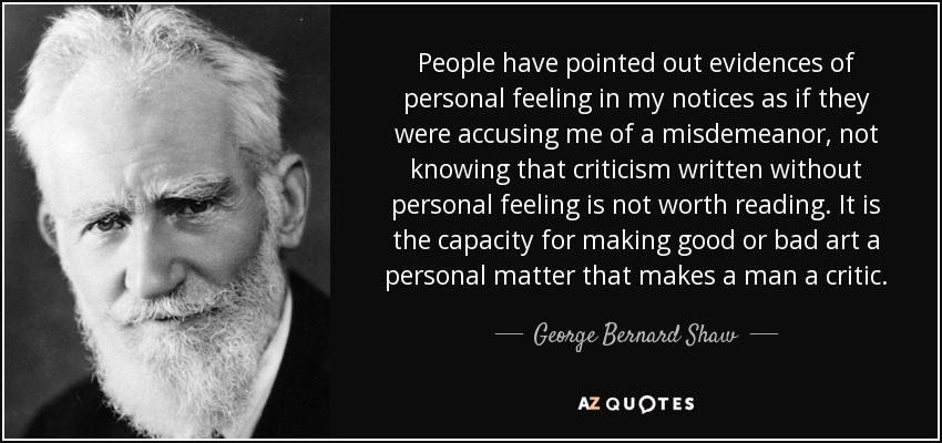 People have pointed out evidences of personal feeling in my notices as if they were accusing me of a misdemeanor, not knowing that criticism written without personal feeling is not worth reading. It is the capacity for making good or bad art a personal matter that makes a man a critic. - George Bernard Shaw