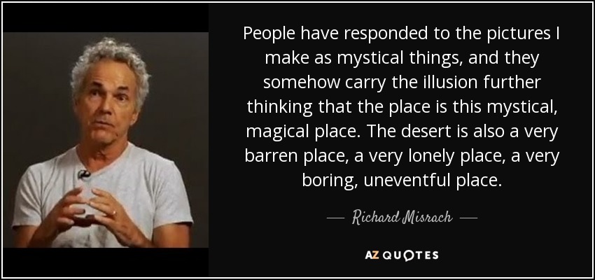 People have responded to the pictures I make as mystical things, and they somehow carry the illusion further thinking that the place is this mystical, magical place. The desert is also a very barren place, a very lonely place, a very boring, uneventful place. - Richard Misrach