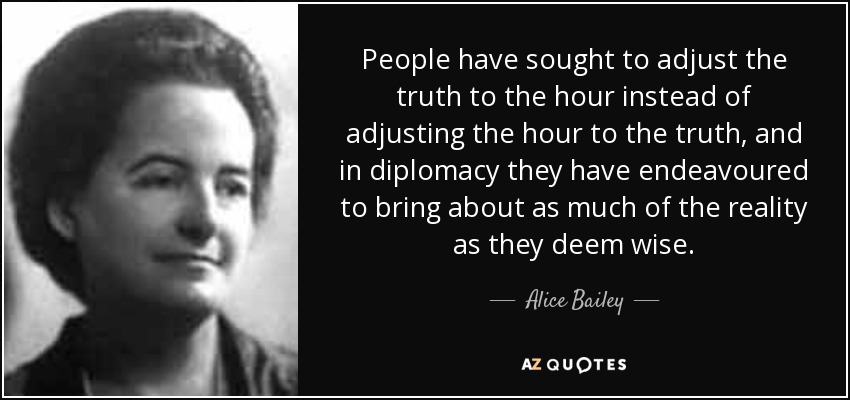 People have sought to adjust the truth to the hour instead of adjusting the hour to the truth, and in diplomacy they have endeavoured to bring about as much of the reality as they deem wise. - Alice Bailey