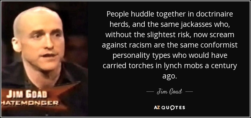 People huddle together in doctrinaire herds, and the same jackasses who, without the slightest risk, now scream against racism are the same conformist personality types who would have carried torches in lynch mobs a century ago. - Jim Goad