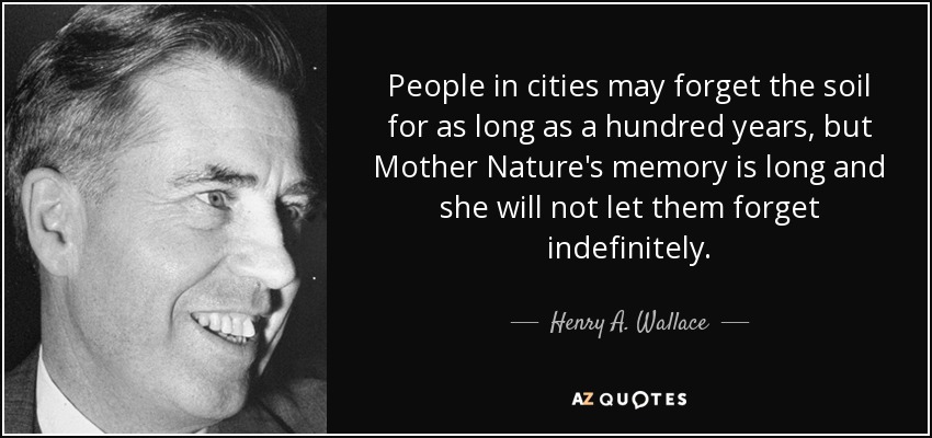 People in cities may forget the soil for as long as a hundred years, but Mother Nature's memory is long and she will not let them forget indefinitely. - Henry A. Wallace