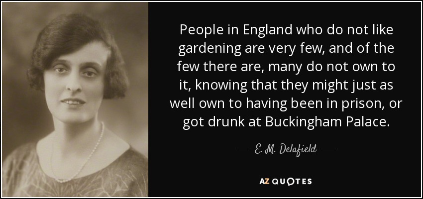 People in England who do not like gardening are very few, and of the few there are, many do not own to it, knowing that they might just as well own to having been in prison, or got drunk at Buckingham Palace. - E. M. Delafield