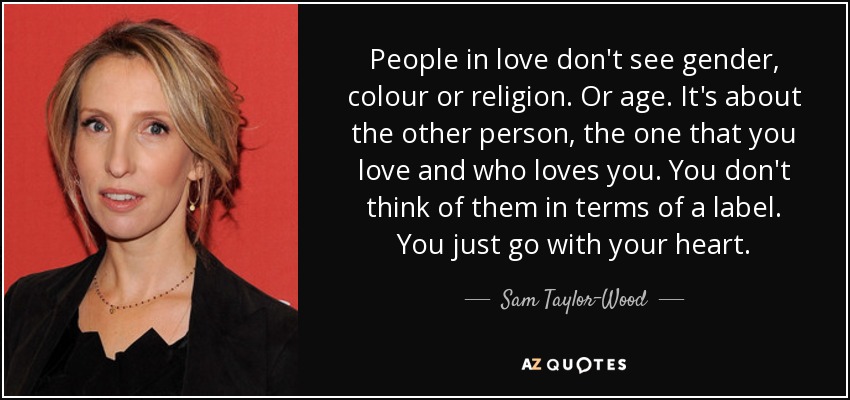People in love don't see gender, colour or religion. Or age. It's about the other person, the one that you love and who loves you. You don't think of them in terms of a label. You just go with your heart. - Sam Taylor-Wood