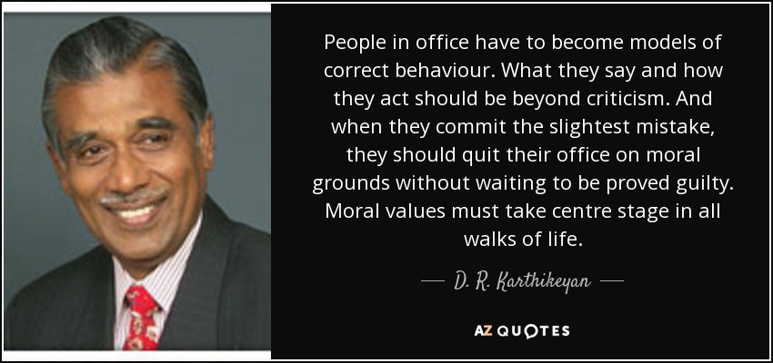 People in office have to become models of correct behaviour. What they say and how they act should be beyond criticism. And when they commit the slightest mistake, they should quit their office on moral grounds without waiting to be proved guilty. Moral values must take centre stage in all walks of life. - D. R. Karthikeyan