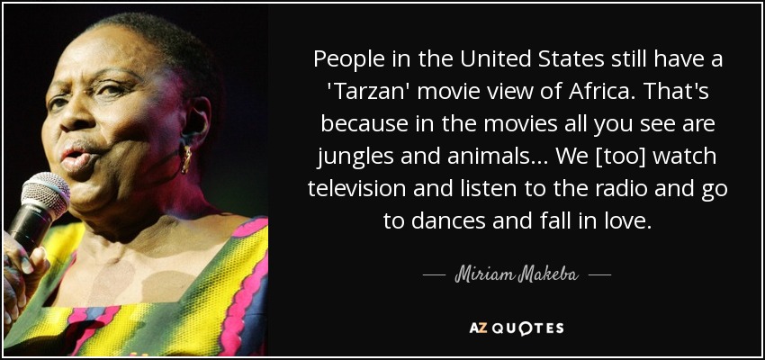 People in the United States still have a 'Tarzan' movie view of Africa. That's because in the movies all you see are jungles and animals . . . We [too] watch television and listen to the radio and go to dances and fall in love. - Miriam Makeba