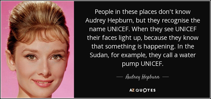 People in these places don't know Audrey Hepburn, but they recognise the name UNICEF. When they see UNICEF their faces light up, because they know that something is happening. In the Sudan, for example, they call a water pump UNICEF. - Audrey Hepburn