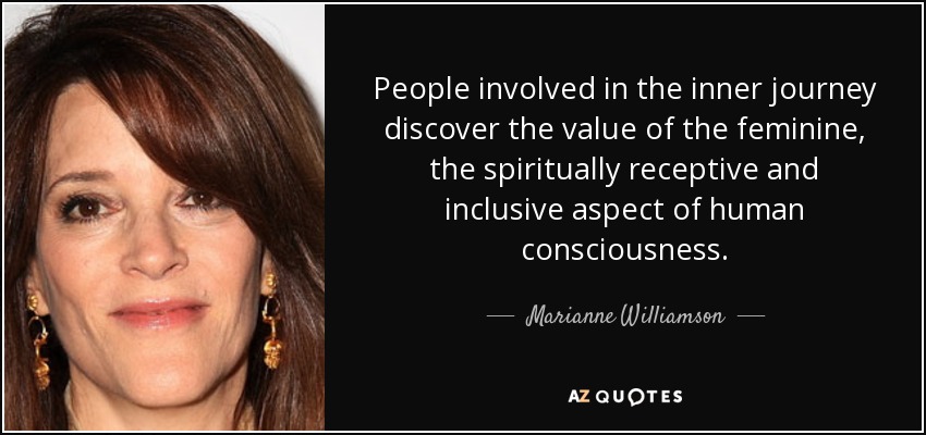 People involved in the inner journey discover the value of the feminine, the spiritually receptive and inclusive aspect of human consciousness. - Marianne Williamson