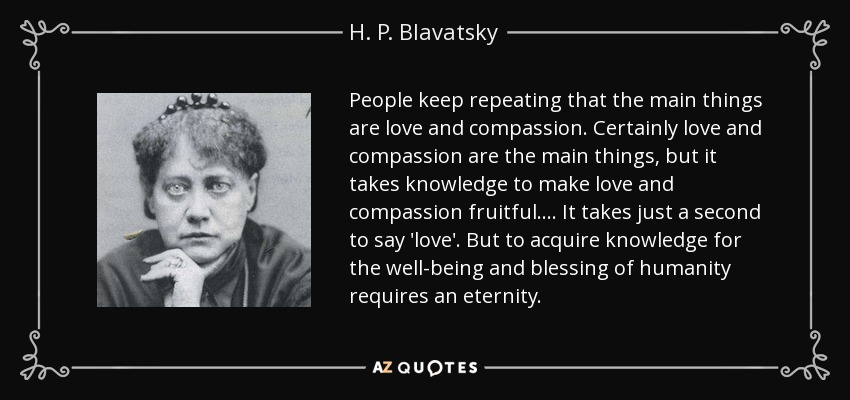 People keep repeating that the main things are love and compassion. Certainly love and compassion are the main things, but it takes knowledge to make love and compassion fruitful. ... It takes just a second to say 'love'. But to acquire knowledge for the well-being and blessing of humanity requires an eternity. - H. P. Blavatsky