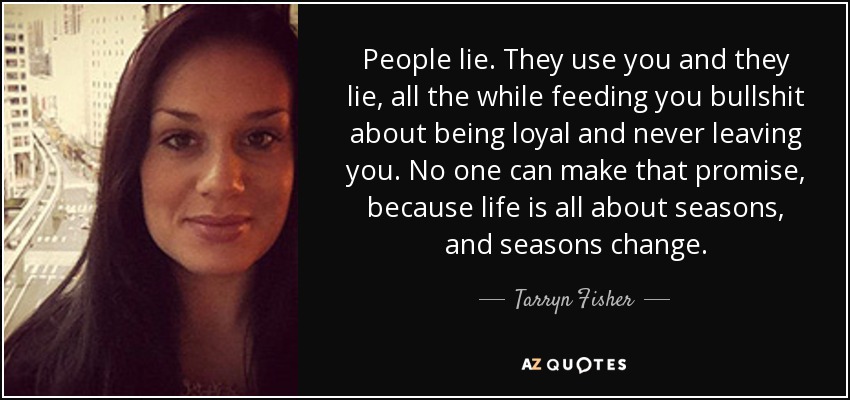 People lie. They use you and they lie, all the while feeding you bullshit about being loyal and never leaving you. No one can make that promise, because life is all about seasons, and seasons change. - Tarryn Fisher