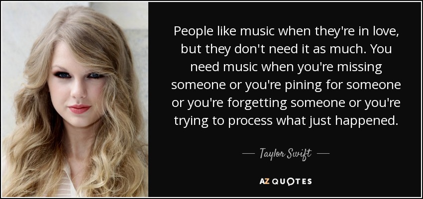 People like music when they're in love, but they don't need it as much. You need music when you're missing someone or you're pining for someone or you're forgetting someone or you're trying to process what just happened. - Taylor Swift