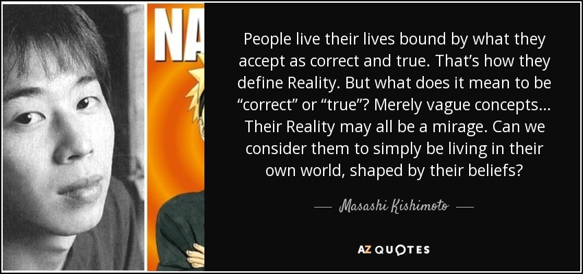 People live their lives bound by what they accept as correct and true. That’s how they define Reality. But what does it mean to be “correct” or “true”? Merely vague concepts… Their Reality may all be a mirage. Can we consider them to simply be living in their own world, shaped by their beliefs? - Masashi Kishimoto