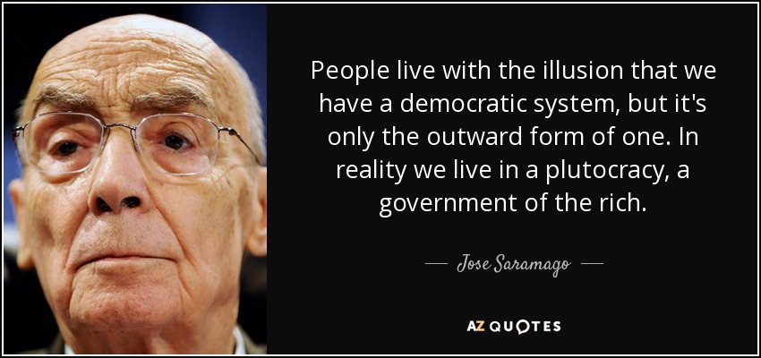 People live with the illusion that we have a democratic system, but it's only the outward form of one. In reality we live in a plutocracy, a government of the rich. - Jose Saramago