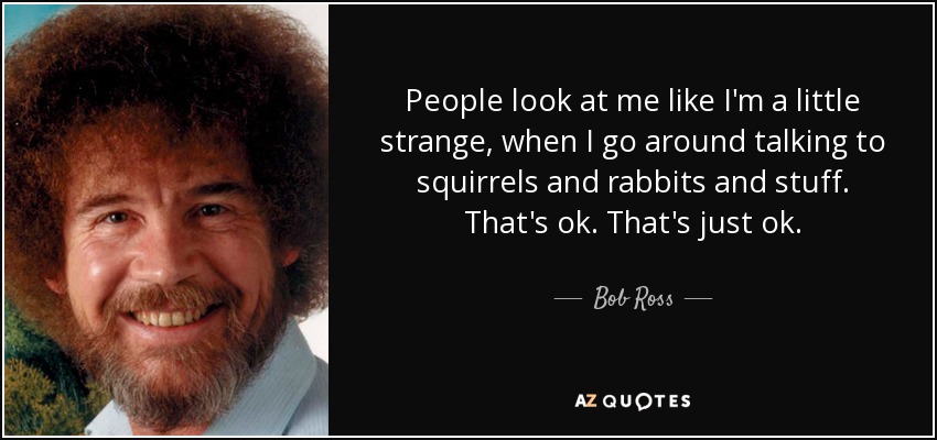 People look at me like I'm a little strange, when I go around talking to squirrels and rabbits and stuff. That's ok. That's just ok. - Bob Ross