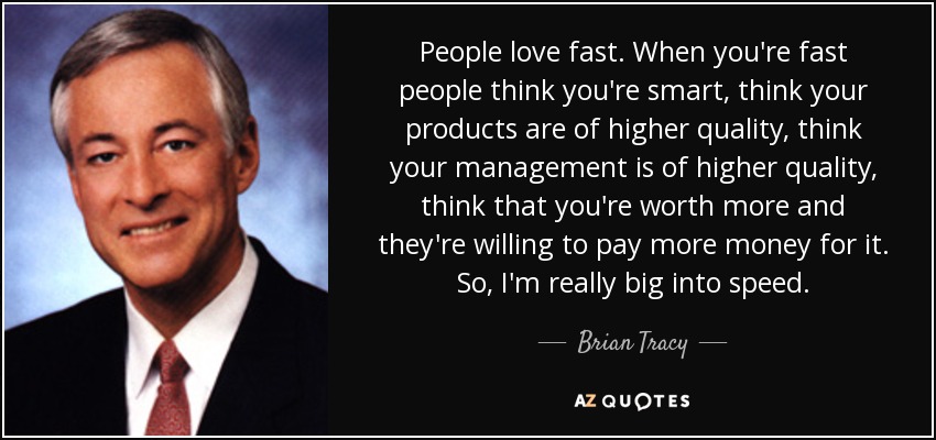 People love fast. When you're fast people think you're smart, think your products are of higher quality, think your management is of higher quality, think that you're worth more and they're willing to pay more money for it. So, I'm really big into speed. - Brian Tracy