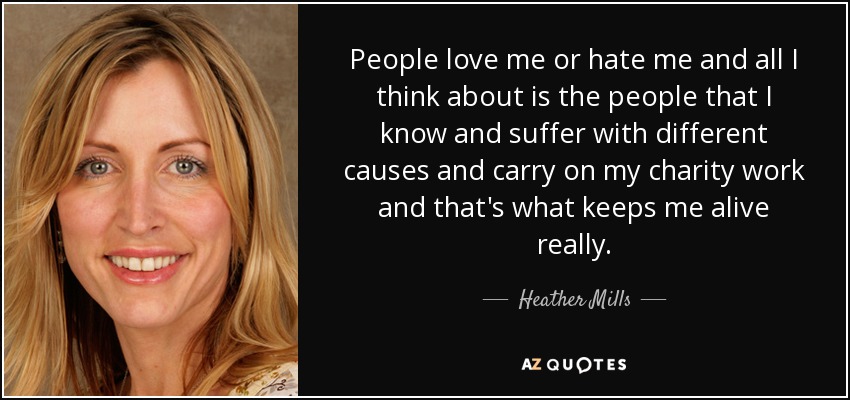 People love me or hate me and all I think about is the people that I know and suffer with different causes and carry on my charity work and that's what keeps me alive really. - Heather Mills