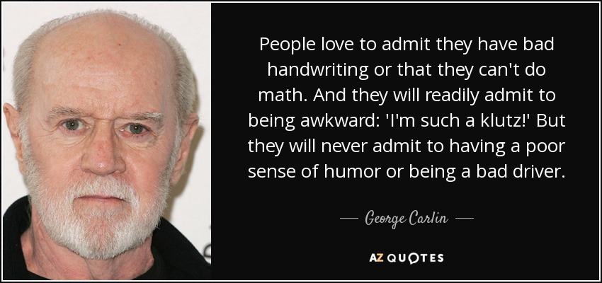 People love to admit they have bad handwriting or that they can't do math. And they will readily admit to being awkward: 'I'm such a klutz!' But they will never admit to having a poor sense of humor or being a bad driver. - George Carlin