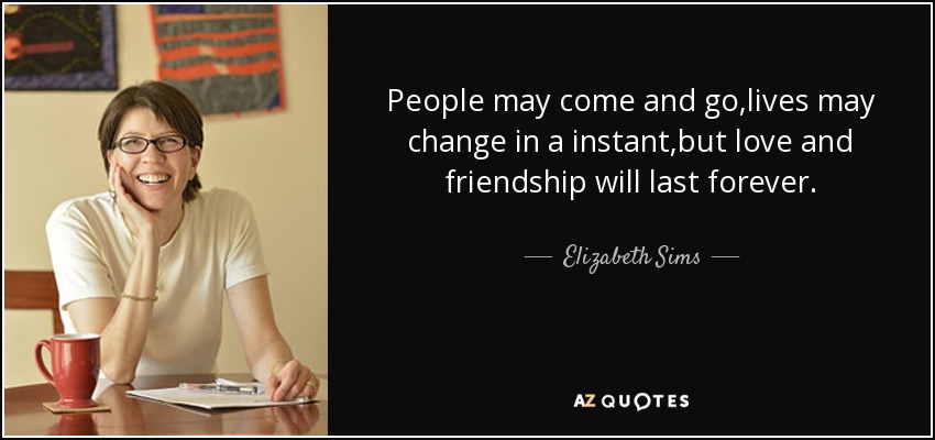 People may come and go,lives may change in a instant,but love and friendship will last forever. - Elizabeth Sims