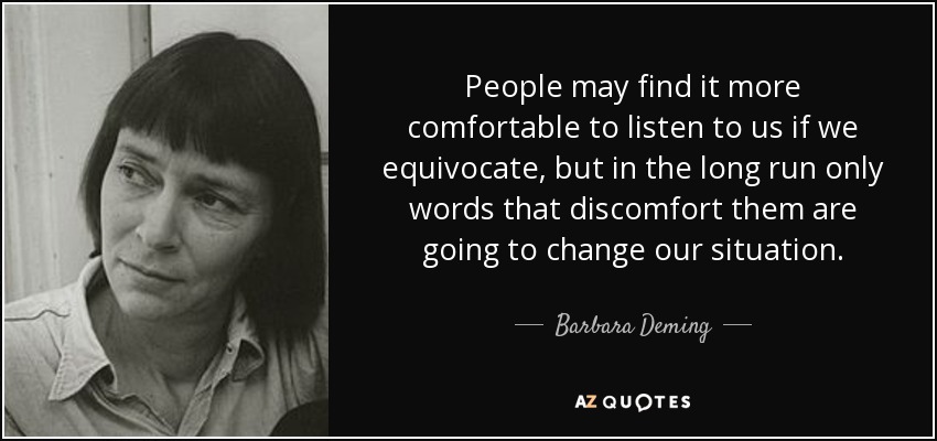 People may find it more comfortable to listen to us if we equivocate, but in the long run only words that discomfort them are going to change our situation. - Barbara Deming